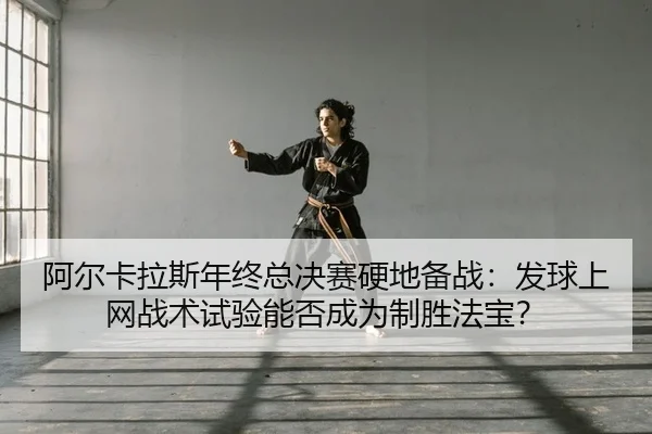 阿尔卡拉斯年终总决赛硬地备战：发球上网战术试验能否成为制胜法宝？