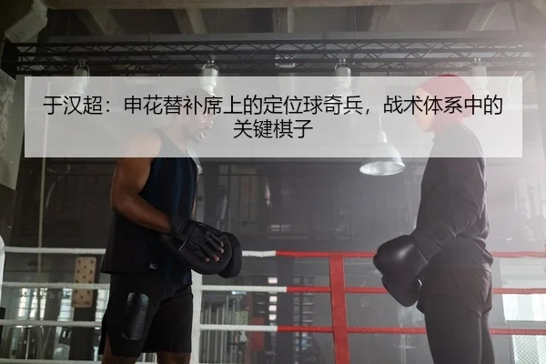 于汉超：申花替补席上的定位球奇兵，战术体系中的关键棋子